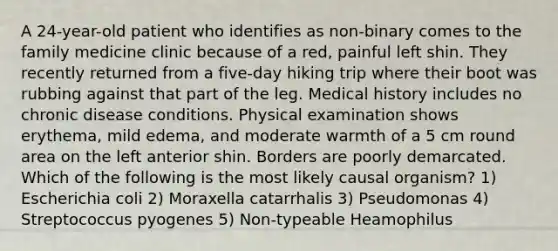 A 24-year-old patient who identifies as non-binary comes to the family medicine clinic because of a red, painful left shin. They recently returned from a five-day hiking trip where their boot was rubbing against that part of the leg. Medical history includes no chronic disease conditions. Physical examination shows erythema, mild edema, and moderate warmth of a 5 cm round area on the left anterior shin. Borders are poorly demarcated. Which of the following is the most likely causal organism? 1) Escherichia coli 2) Moraxella catarrhalis 3) Pseudomonas 4) Streptococcus pyogenes 5) Non-typeable Heamophilus