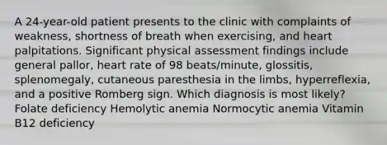 A 24-year-old patient presents to the clinic with complaints of weakness, shortness of breath when exercising, and heart palpitations. Significant physical assessment findings include general pallor, heart rate of 98 beats/minute, glossitis, splenomegaly, cutaneous paresthesia in the limbs, hyperreflexia, and a positive Romberg sign. Which diagnosis is most likely? Folate deficiency Hemolytic anemia Normocytic anemia Vitamin B12 deficiency