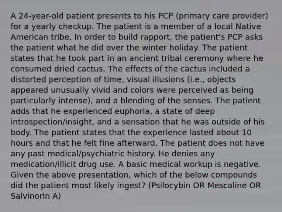 A 24-year-old patient presents to his PCP (primary care provider) for a yearly checkup. The patient is a member of a local Native American tribe. In order to build rapport, the patient's PCP asks the patient what he did over the winter holiday. The patient states that he took part in an ancient tribal ceremony where he consumed dried cactus. The effects of the cactus included a distorted perception of time, visual illusions (i.e., objects appeared unusually vivid and colors were perceived as being particularly intense), and a blending of the senses. The patient adds that he experienced euphoria, a state of deep introspection/insight, and a sensation that he was outside of his body. The patient states that the experience lasted about 10 hours and that he felt fine afterward. The patient does not have any past medical/psychiatric history. He denies any medication/illicit drug use. A basic medical workup is negative. Given the above presentation, which of the below compounds did the patient most likely ingest? (Psilocybin OR Mescaline OR Salvinorin A)