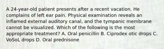 A 24-year-old patient presents after a recent vacation. He complains of left ear pain. Physical examination reveals an inflamed external auditory canal, and the tympanic membrane cannot be visualized. Which of the following is the most appropriate treatment? A. Oral penicillin B. Ciprodex otic drops C. VoSoL drops D. Oral prednisone