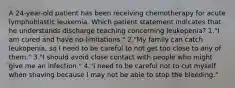 A 24-year-old patient has been receiving chemotherapy for acute lymphoblastic leukemia. Which patient statement indicates that he understands discharge teaching concerning leukopenia? 1."I am cured and have no limitations." 2."My family can catch leukopenia, so I need to be careful to not get too close to any of them." 3."I should avoid close contact with people who might give me an infection." 4."I need to be careful not to cut myself when shaving because I may not be able to stop the bleeding."