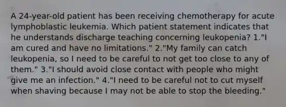 A 24-year-old patient has been receiving chemotherapy for acute lymphoblastic leukemia. Which patient statement indicates that he understands discharge teaching concerning leukopenia? 1."I am cured and have no limitations." 2."My family can catch leukopenia, so I need to be careful to not get too close to any of them." 3."I should avoid close contact with people who might give me an infection." 4."I need to be careful not to cut myself when shaving because I may not be able to stop the bleeding."