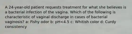 A 24-year-old patient requests treatment for what she believes is a bacterial infection of the vagina. Which of the following is characteristic of vaginal discharge in cases of bacterial vaginosis? a: Fishy odor b: pH<4.5 c: Whitish color d: Curdy consistency