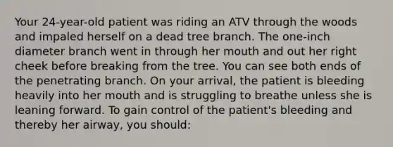 Your​ 24-year-old patient was riding an ATV through the woods and impaled herself on a dead tree branch. The​ one-inch diameter branch went in through her mouth and out her right cheek before breaking from the tree. You can see both ends of the penetrating branch. On your​ arrival, the patient is bleeding heavily into her mouth and is struggling to breathe unless she is leaning forward. To gain control of the​ patient's bleeding and thereby her​ airway, you​ should: