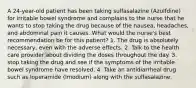 A 24-year-old patient has been taking sulfasalazine (Azulfdine) for irritable bowel syndrome and complains to the nurse that he wants to stop taking the drug because of the nausea, headaches, and abdominal pain it causes. What would the nurse's best recommendation be for this patient? 1. The drug is absolutely necessary, even with the adverse effects. 2. Talk to the health care provider about dividing the doses throughout the day. 3. stop taking the drug and see if the symptoms of the irritable bowel syndrome have resolved. 4. Take an antidiarrheal drug such as loperamide (Imodium) along with the sulfasalazine.