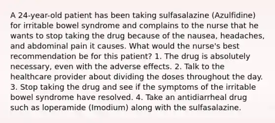 A 24-year-old patient has been taking sulfasalazine (Azulfidine) for irritable bowel syndrome and complains to the nurse that he wants to stop taking the drug because of the nausea, headaches, and abdominal pain it causes. What would the nurse's best recommendation be for this patient? 1. The drug is absolutely necessary, even with the adverse effects. 2. Talk to the healthcare provider about dividing the doses throughout the day. 3. Stop taking the drug and see if the symptoms of the irritable bowel syndrome have resolved. 4. Take an antidiarrheal drug such as loperamide (Imodium) along with the sulfasalazine.