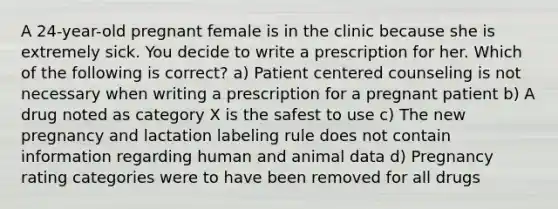 A 24-year-old pregnant female is in the clinic because she is extremely sick. You decide to write a prescription for her. Which of the following is correct? a) Patient centered counseling is not necessary when writing a prescription for a pregnant patient b) A drug noted as category X is the safest to use c) The new pregnancy and lactation labeling rule does not contain information regarding human and animal data d) Pregnancy rating categories were to have been removed for all drugs