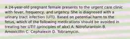 A 24-year-old pregnant female presents to the urgent care clinic with fever, frequency, and urgency. She is diagnosed with a urinary tract infection (UTI). Based on potential harm to the fetus, which of the following medications should be avoided in treating her UTI? (principles of abx) A. Nitrofurantoin B. Amoxicillin C. Cephalexin D. Tobramycin.