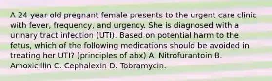 A 24-year-old pregnant female presents to the urgent care clinic with fever, frequency, and urgency. She is diagnosed with a urinary tract infection (UTI). Based on potential harm to the fetus, which of the following medications should be avoided in treating her UTI? (principles of abx) A. Nitrofurantoin B. Amoxicillin C. Cephalexin D. Tobramycin.