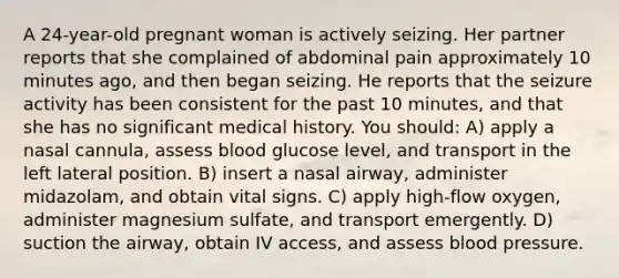 A 24-year-old pregnant woman is actively seizing. Her partner reports that she complained of abdominal pain approximately 10 minutes ago, and then began seizing. He reports that the seizure activity has been consistent for the past 10 minutes, and that she has no significant medical history. You should: A) apply a nasal cannula, assess blood glucose level, and transport in the left lateral position. B) insert a nasal airway, administer midazolam, and obtain vital signs. C) apply high-flow oxygen, administer magnesium sulfate, and transport emergently. D) suction the airway, obtain IV access, and assess blood pressure.