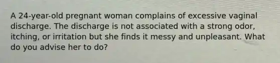 A 24-year-old pregnant woman complains of excessive vaginal discharge. The discharge is not associated with a strong odor, itching, or irritation but she finds it messy and unpleasant. What do you advise her to do?