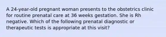 A 24-year-old pregnant woman presents to the obstetrics clinic for routine prenatal care at 36 weeks gestation. She is Rh negative. Which of the following prenatal diagnostic or therapeutic tests is appropriate at this visit?