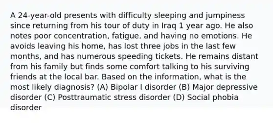 A 24-year-old presents with difficulty sleeping and jumpiness since returning from his tour of duty in Iraq 1 year ago. He also notes poor concentration, fatigue, and having no emotions. He avoids leaving his home, has lost three jobs in the last few months, and has numerous speeding tickets. He remains distant from his family but finds some comfort talking to his surviving friends at the local bar. Based on the information, what is the most likely diagnosis? (A) Bipolar I disorder (B) Major depressive disorder (C) Posttraumatic stress disorder (D) Social phobia disorder