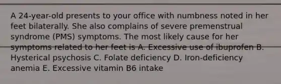 A 24-year-old presents to your office with numbness noted in her feet bilaterally. She also complains of severe premenstrual syndrome (PMS) symptoms. The most likely cause for her symptoms related to her feet is A. Excessive use of ibuprofen B. Hysterical psychosis C. Folate deficiency D. Iron-deficiency anemia E. Excessive vitamin B6 intake