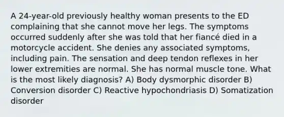 A 24-year-old previously healthy woman presents to the ED complaining that she cannot move her legs. The symptoms occurred suddenly after she was told that her fiancé died in a motorcycle accident. She denies any associated symptoms, including pain. The sensation and deep tendon reflexes in her lower extremities are normal. She has normal muscle tone. What is the most likely diagnosis? A) Body dysmorphic disorder B) Conversion disorder C) Reactive hypochondriasis D) Somatization disorder