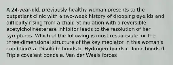 A 24-year-old, previously healthy woman presents to the outpatient clinic with a two-week history of drooping eyelids and difficulty rising from a chair. Stimulation with a reversible acetylcholinesterase inhibitor leads to the resolution of her symptoms. Which of the following is most responsible for the three-dimensional structure of the key mediator in this woman's condition? a. Disulfide bonds b. Hydrogen bonds c. Ionic bonds d. Triple covalent bonds e. Van der Waals forces