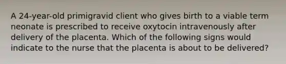 A 24-year-old primigravid client who gives birth to a viable term neonate is prescribed to receive oxytocin intravenously after delivery of the placenta. Which of the following signs would indicate to the nurse that the placenta is about to be delivered?