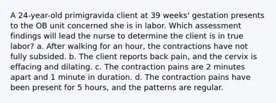 A 24-year-old primigravida client at 39 weeks' gestation presents to the OB unit concerned she is in labor. Which assessment findings will lead the nurse to determine the client is in true labor? a. After walking for an hour, the contractions have not fully subsided. b. The client reports back pain, and the cervix is effacing and dilating. c. The contraction pains are 2 minutes apart and 1 minute in duration. d. The contraction pains have been present for 5 hours, and the patterns are regular.