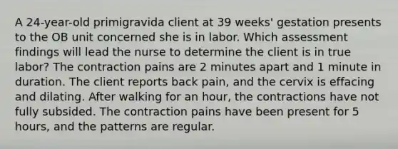 A 24-year-old primigravida client at 39 weeks' gestation presents to the OB unit concerned she is in labor. Which assessment findings will lead the nurse to determine the client is in true labor? The contraction pains are 2 minutes apart and 1 minute in duration. The client reports back pain, and the cervix is effacing and dilating. After walking for an hour, the contractions have not fully subsided. The contraction pains have been present for 5 hours, and the patterns are regular.