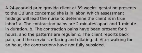 A 24-year-old primigravida client at 39 weeks' gestation presents to the OB unit concerned she is in labor. Which assessment findings will lead the nurse to determine the client is in true labor? a. The contraction pains are 2 minutes apart and 1 minute in duration. b. The contraction pains have been present for 5 hours, and the patterns are regular. c. The client reports back pain, and the cervix is effacing and dilating. d. After walking for an hour, the contractions have not fully subsided.