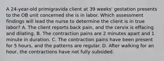 A 24-year-old primigravida client at 39 weeks' gestation presents to the OB unit concerned she is in labor. Which assessment findings will lead the nurse to determine the client is in true labor? A. The client reports back pain, and the cervix is effacing and dilating. B. The contraction pains are 2 minutes apart and 1 minute in duration. C. The contraction pains have been present for 5 hours, and the patterns are regular. D. After walking for an hour, the contractions have not fully subsided.