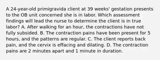 A 24-year-old primigravida client at 39 weeks' gestation presents to the OB unit concerned she is in labor. Which assessment findings will lead the nurse to determine the client is in true labor? A. After walking for an hour, the contractions have not fully subsided. B. The contraction pains have been present for 5 hours, and the patterns are regular. C. The client reports back pain, and the cervix is effacing and dilating. D. The contraction pains are 2 minutes apart and 1 minute in duration.