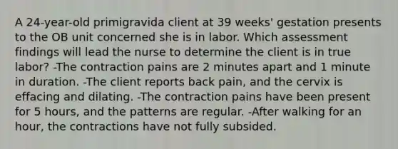 A 24-year-old primigravida client at 39 weeks' gestation presents to the OB unit concerned she is in labor. Which assessment findings will lead the nurse to determine the client is in true labor? -The contraction pains are 2 minutes apart and 1 minute in duration. -The client reports back pain, and the cervix is effacing and dilating. -The contraction pains have been present for 5 hours, and the patterns are regular. -After walking for an hour, the contractions have not fully subsided.