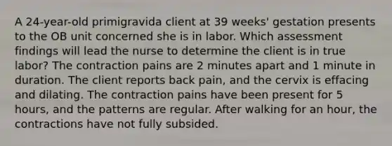 A 24-year-old primigravida client at 39 weeks' gestation presents to the OB unit concerned she is in labor. Which assessment findings will lead the nurse to determine the client is in true labor? The contraction pains are 2 minutes apart and 1 minute in duration. The client reports back pain, and the cervix is effacing and dilating. The contraction pains have been present for 5 hours, and the patterns are regular. After walking for an hour, the contractions have not fully subsided.