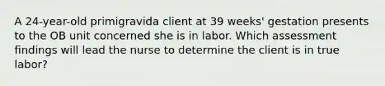 A 24-year-old primigravida client at 39 weeks' gestation presents to the OB unit concerned she is in labor. Which assessment findings will lead the nurse to determine the client is in true labor?