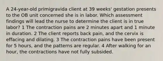 A 24-year-old primigravida client at 39 weeks' gestation presents to the OB unit concerned she is in labor. Which assessment findings will lead the nurse to determine the client is in true labor? 1 The contraction pains are 2 minutes apart and 1 minute in duration. 2 The client reports back pain, and the cervix is effacing and dilating. 3 The contraction pains have been present for 5 hours, and the patterns are regular. 4 After walking for an hour, the contractions have not fully subsided.