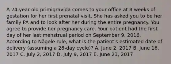 A 24-year-old primigravida comes to your office at 8 weeks of gestation for her first prenatal visit. She has asked you to be her family PA and to look after her during the entire pregnancy. You agree to provide her pregnancy care. Your patient had the first day of her last menstrual period on September 9, 2016. According to Nägele rule, what is the patient's estimated date of delivery (assuming a 28-day cycle)? A. June 2, 2017 B. June 16, 2017 C. July 2, 2017 D. July 9, 2017 E. June 23, 2017