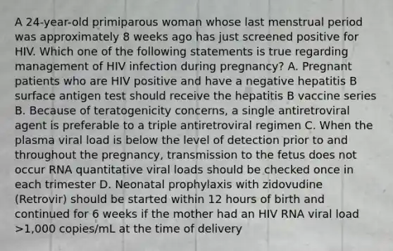 A 24-year-old primiparous woman whose last menstrual period was approximately 8 weeks ago has just screened positive for HIV. Which one of the following statements is true regarding management of HIV infection during pregnancy? A. Pregnant patients who are HIV positive and have a negative hepatitis B surface antigen test should receive the hepatitis B vaccine series B. Because of teratogenicity concerns, a single antiretroviral agent is preferable to a triple antiretroviral regimen C. When the plasma viral load is below the level of detection prior to and throughout the pregnancy, transmission to the fetus does not occur RNA quantitative viral loads should be checked once in each trimester D. Neonatal prophylaxis with zidovudine (Retrovir) should be started within 12 hours of birth and continued for 6 weeks if the mother had an HIV RNA viral load >1,000 copies/mL at the time of delivery