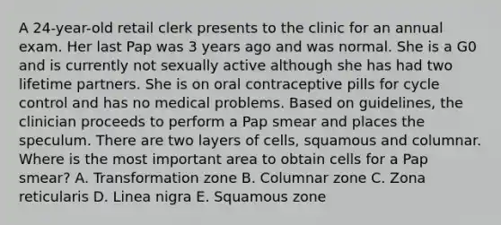 A 24-year-old retail clerk presents to the clinic for an annual exam. Her last Pap was 3 years ago and was normal. She is a G0 and is currently not sexually active although she has had two lifetime partners. She is on oral contraceptive pills for cycle control and has no medical problems. Based on guidelines, the clinician proceeds to perform a Pap smear and places the speculum. There are two layers of cells, squamous and columnar. Where is the most important area to obtain cells for a Pap smear? A. Transformation zone B. Columnar zone C. Zona reticularis D. Linea nigra E. Squamous zone