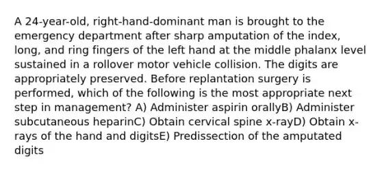 A 24-year-old, right-hand-dominant man is brought to the emergency department after sharp amputation of the index, long, and ring fingers of the left hand at the middle phalanx level sustained in a rollover motor vehicle collision. The digits are appropriately preserved. Before replantation surgery is performed, which of the following is the most appropriate next step in management? A) Administer aspirin orallyB) Administer subcutaneous heparinC) Obtain cervical spine x-rayD) Obtain x-rays of the hand and digitsE) Predissection of the amputated digits