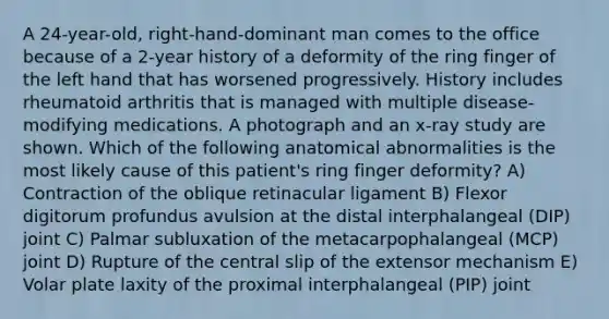 A 24-year-old, right-hand-dominant man comes to the office because of a 2-year history of a deformity of the ring finger of the left hand that has worsened progressively. History includes rheumatoid arthritis that is managed with multiple disease-modifying medications. A photograph and an x-ray study are shown. Which of the following anatomical abnormalities is the most likely cause of this patient's ring finger deformity? A) Contraction of the oblique retinacular ligament B) Flexor digitorum profundus avulsion at the distal interphalangeal (DIP) joint C) Palmar subluxation of the metacarpophalangeal (MCP) joint D) Rupture of the central slip of the extensor mechanism E) Volar plate laxity of the proximal interphalangeal (PIP) joint