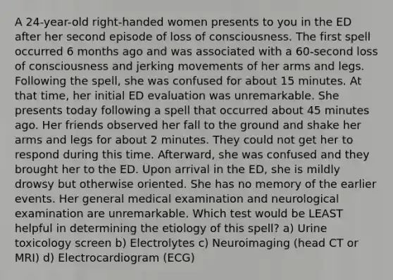 A 24-year-old right-handed women presents to you in the ED after her second episode of loss of consciousness. The first spell occurred 6 months ago and was associated with a 60-second loss of consciousness and jerking movements of her arms and legs. Following the spell, she was confused for about 15 minutes. At that time, her initial ED evaluation was unremarkable. She presents today following a spell that occurred about 45 minutes ago. Her friends observed her fall to the ground and shake her arms and legs for about 2 minutes. They could not get her to respond during this time. Afterward, she was confused and they brought her to the ED. Upon arrival in the ED, she is mildly drowsy but otherwise oriented. She has no memory of the earlier events. Her general medical examination and neurological examination are unremarkable. Which test would be LEAST helpful in determining the etiology of this spell? a) Urine toxicology screen b) Electrolytes c) Neuroimaging (head CT or MRI) d) Electrocardiogram (ECG)