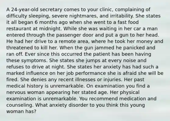 A 24-year-old secretary comes to your clinic, complaining of difficulty sleeping, severe nightmares, and irritability. She states it all began 6 months ago when she went to a fast food restaurant at midnight. While she was waiting in her car a man entered through the passenger door and put a gun to her head. He had her drive to a remote area, where he took her money and threatened to kill her. When the gun jammed he panicked and ran off. Ever since this occurred the patient has been having these symptoms. She states she jumps at every noise and refuses to drive at night. She states her anxiety has had such a marked influence on her job performance she is afraid she will be fired. She denies any recent illnesses or injuries. Her past medical history is unremarkable. On examination you find a nervous woman appearing her stated age. Her physical examination is unremarkable. You recommend medication and counseling. What anxiety disorder to you think this young woman has?