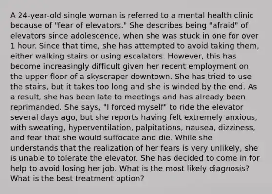 A 24-year-old single woman is referred to a mental health clinic because of "fear of elevators." She describes being "afraid" of elevators since adolescence, when she was stuck in one for over 1 hour. Since that time, she has attempted to avoid taking them, either walking stairs or using escalators. However, this has become increasingly difficult given her recent employment on the upper floor of a skyscraper downtown. She has tried to use the stairs, but it takes too long and she is winded by the end. As a result, she has been late to meetings and has already been reprimanded. She says, "I forced myself" to ride the elevator several days ago, but she reports having felt extremely anxious, with sweating, hyperventilation, palpitations, nausea, dizziness, and fear that she would suffocate and die. While she understands that the realization of her fears is very unlikely, she is unable to tolerate the elevator. She has decided to come in for help to avoid losing her job. What is the most likely diagnosis? What is the best treatment option?