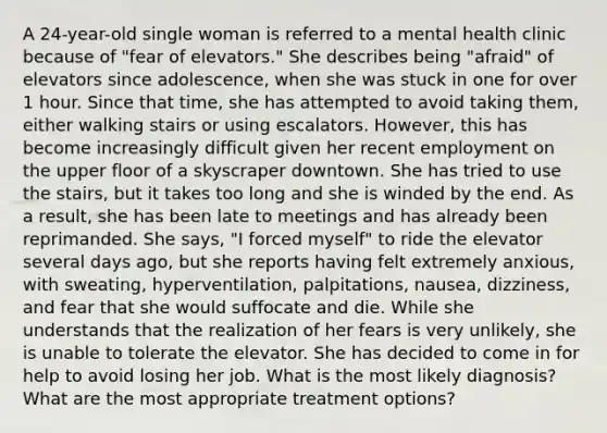 A 24-year-old single woman is referred to a mental health clinic because of "fear of elevators." She describes being "afraid" of elevators since adolescence, when she was stuck in one for over 1 hour. Since that time, she has attempted to avoid taking them, either walking stairs or using escalators. However, this has become increasingly difficult given her recent employment on the upper floor of a skyscraper downtown. She has tried to use the stairs, but it takes too long and she is winded by the end. As a result, she has been late to meetings and has already been reprimanded. She says, "I forced myself" to ride the elevator several days ago, but she reports having felt extremely anxious, with sweating, hyperventilation, palpitations, nausea, dizziness, and fear that she would suffocate and die. While she understands that the realization of her fears is very unlikely, she is unable to tolerate the elevator. She has decided to come in for help to avoid losing her job. What is the most likely diagnosis? What are the most appropriate treatment options?