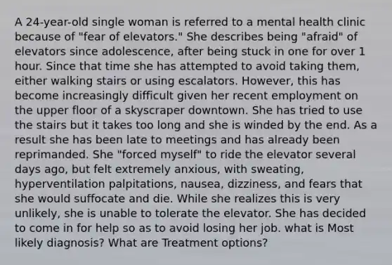 A 24-year-old single woman is referred to a mental health clinic because of "fear of elevators." She describes being "afraid" of elevators since adolescence, after being stuck in one for over 1 hour. Since that time she has attempted to avoid taking them, either walking stairs or using escalators. However, this has become increasingly difficult given her recent employment on the upper floor of a skyscraper downtown. She has tried to use the stairs but it takes too long and she is winded by the end. As a result she has been late to meetings and has already been reprimanded. She "forced myself" to ride the elevator several days ago, but felt extremely anxious, with sweating, hyperventilation palpitations, nausea, dizziness, and fears that she would suffocate and die. While she realizes this is very unlikely, she is unable to tolerate the elevator. She has decided to come in for help so as to avoid losing her job. what is Most likely diagnosis? What are Treatment options?