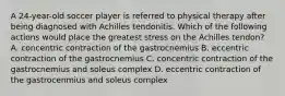 A 24-year-old soccer player is referred to physical therapy after being diagnosed with Achilles tendonitis. Which of the following actions would place the greatest stress on the Achilles tendon? A. concentric contraction of the gastrocnemius B. eccentric contraction of the gastrocnemius C. concentric contraction of the gastrocnemius and soleus complex D. eccentric contraction of the gastrocenmius and soleus complex