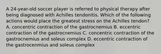 A 24-year-old soccer player is referred to physical therapy after being diagnosed with Achilles tendonitis. Which of the following actions would place the greatest stress on the Achilles tendon? A. concentric contraction of the gastrocnemius B. eccentric contraction of the gastrocnemius C. concentric contraction of the gastrocnemius and soleus complex D. eccentric contraction of the gastrocenmius and soleus complex