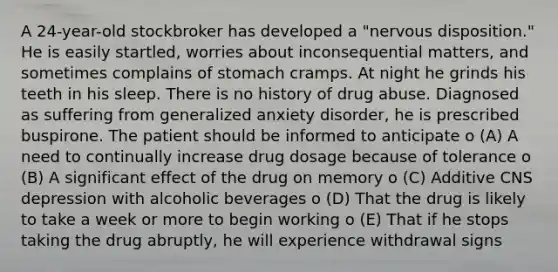 A 24-year-old stockbroker has developed a "nervous disposition." He is easily startled, worries about inconsequential matters, and sometimes complains of stomach cramps. At night he grinds his teeth in his sleep. There is no history of drug abuse. Diagnosed as suffering from generalized anxiety disorder, he is prescribed buspirone. The patient should be informed to anticipate o (A) A need to continually increase drug dosage because of tolerance o (B) A significant effect of the drug on memory o (C) Additive CNS depression with alcoholic beverages o (D) That the drug is likely to take a week or more to begin working o (E) That if he stops taking the drug abruptly, he will experience withdrawal signs