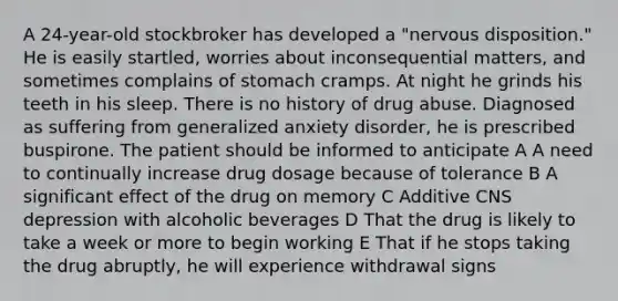 A 24-year-old stockbroker has developed a "nervous disposition." He is easily startled, worries about inconsequential matters, and sometimes complains of stomach cramps. At night he grinds his teeth in his sleep. There is no history of drug abuse. Diagnosed as suffering from generalized anxiety disorder, he is prescribed buspirone. The patient should be informed to anticipate A A need to continually increase drug dosage because of tolerance B A significant effect of the drug on memory C Additive CNS depression with alcoholic beverages D That the drug is likely to take a week or more to begin working E That if he stops taking the drug abruptly, he will experience withdrawal signs