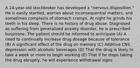 A 24-year-old stockbroker has developed a "nervous disposition." He is easily startled, worries about inconsequential matters, and sometimes complains of stomach cramps. At night he grinds his teeth in his sleep. There is no history of drug abuse. Diagnosed as suffering from generalized anxiety disorder, he is prescribed buspirone. The patient should be informed to anticipate (A) A need to continually increase drug dosage because of tolerance (B) A significant effect of the drug on memory (C) Additive CNS depression with alcoholic beverages (D) That the drug is likely to take a week or more to begin working (E) That if he stops taking the drug abruptly, he will experience withdrawal signs