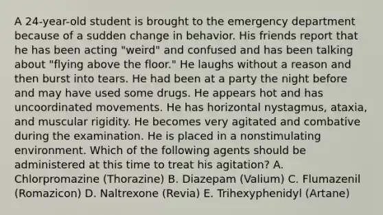 A 24-year-old student is brought to the emergency department because of a sudden change in behavior. His friends report that he has been acting "weird" and confused and has been talking about "flying above the floor." He laughs without a reason and then burst into tears. He had been at a party the night before and may have used some drugs. He appears hot and has uncoordinated movements. He has horizontal nystagmus, ataxia, and muscular rigidity. He becomes very agitated and combative during the examination. He is placed in a nonstimulating environment. Which of the following agents should be administered at this time to treat his agitation? A. Chlorpromazine (Thorazine) B. Diazepam (Valium) C. Flumazenil (Romazicon) D. Naltrexone (Revia) E. Trihexyphenidyl (Artane)