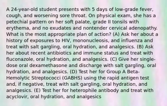 A 24-year-old student presents with 5 days of low-grade fever, cough, and worsening sore throat. On physical exam, she has a petechial pattern on her soft palate, grade II tonsils with erythema, and no exudates and nontender cervical adenopathy. What is the most appropriate plan of action? (A) Ask her about a history of exposures to HIV, mononucleosis, and influenza and treat with salt gargling, oral hydration, and analgesics. (B) Ask her about recent antibiotics and immune status and treat with fluconazole, oral hydration, and analgesics. (C) Give her single-dose oral dexamethasone and discharge with salt gargling, oral hydration, and analgesics. (D) Test her for Group A Beta-Hemolytic Streptococci (GABHS) using the rapid antigen test and, if negative, treat with salt gargling, oral hydration, and analgesics. (E) Test her for heterophile antibody and treat with acyclovir, oral hydration, and analgesics