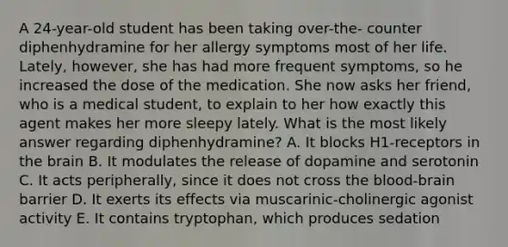 A 24-year-old student has been taking over-the- counter diphenhydramine for her allergy symptoms most of her life. Lately, however, she has had more frequent symptoms, so he increased the dose of the medication. She now asks her friend, who is a medical student, to explain to her how exactly this agent makes her more sleepy lately. What is the most likely answer regarding diphenhydramine? A. It blocks H1-receptors in the brain B. It modulates the release of dopamine and serotonin C. It acts peripherally, since it does not cross the blood-brain barrier D. It exerts its effects via muscarinic-cholinergic agonist activity E. It contains tryptophan, which produces sedation