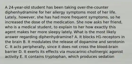 A 24-year-old student has been taking over-the-counter diphenhydramine for her allergy symptoms most of her life. Lately, however, she has had more frequent symptoms, so he increased the dose of the medication. She now asks her friend, who is a medical student, to explain to her how exactly this agent makes her more sleepy lately. What is the most likely answer regarding diphenhydramine? A. It blocks H1-receptors in the brain B. It modulates the release of dopamine and serotonin C. It acts peripherally, since it does not cross the blood-brain barrier D. It exerts its effects via muscarinic-cholinergic agonist activity E. It contains tryptophan, which produces sedation