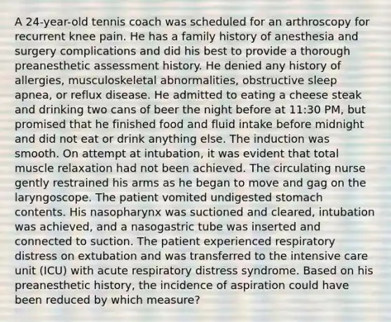 A 24-year-old tennis coach was scheduled for an arthroscopy for recurrent knee pain. He has a family history of anesthesia and surgery complications and did his best to provide a thorough preanesthetic assessment history. He denied any history of allergies, musculoskeletal abnormalities, obstructive sleep apnea, or reflux disease. He admitted to eating a cheese steak and drinking two cans of beer the night before at 11:30 PM, but promised that he finished food and fluid intake before midnight and did not eat or drink anything else. The induction was smooth. On attempt at intubation, it was evident that total muscle relaxation had not been achieved. The circulating nurse gently restrained his arms as he began to move and gag on the laryngoscope. The patient vomited undigested stomach contents. His nasopharynx was suctioned and cleared, intubation was achieved, and a nasogastric tube was inserted and connected to suction. The patient experienced respiratory distress on extubation and was transferred to the intensive care unit (ICU) with acute respiratory distress syndrome. Based on his preanesthetic history, the incidence of aspiration could have been reduced by which measure?